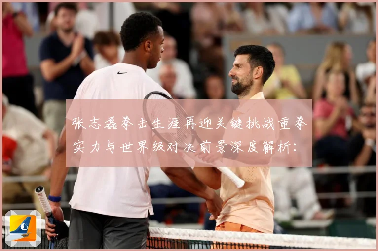 张志磊拳击生涯再迎关键挑战重拳实力与世界级对决前景深度解析：最新赛事动态与深度分析