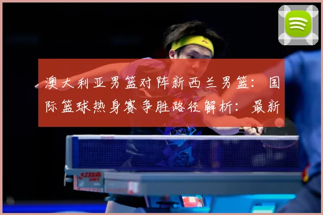 澳大利亚男篮对阵新西兰男篮：国际篮球热身赛争胜路径解析：最新赛事动态与深度分析