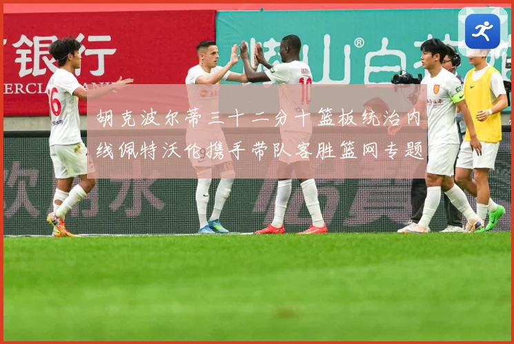 胡克波尔蒂三十二分十篮板统治内线佩特沃伦携手带队客胜篮网专题观察：最新赛事动态与深度分析