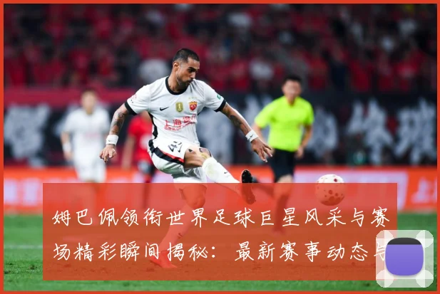 姆巴佩领衔世界足球巨星风采与赛场精彩瞬间揭秘：最新赛事动态与深度分析