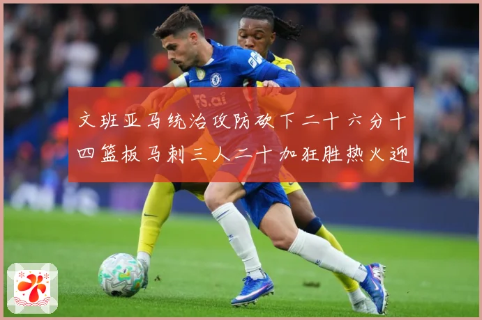 文班亚马统治攻防砍下二十六分十四篮板马刺三人二十加狂胜热火迎赛场复盘：最新赛事动态与深度分析