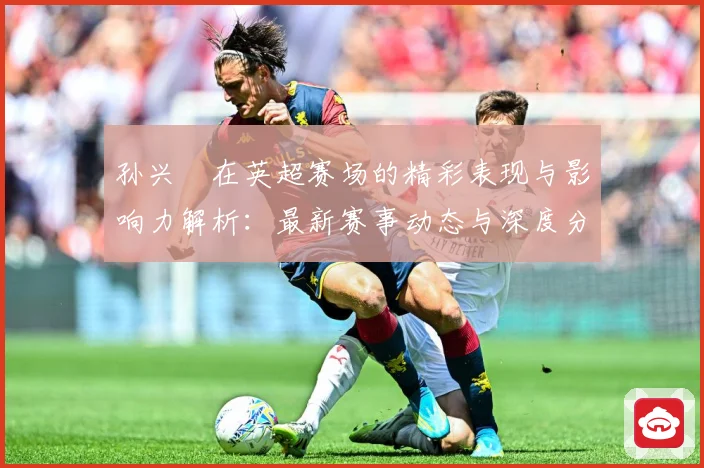 孙兴慜在英超赛场的精彩表现与影响力解析：最新赛事动态与深度分析