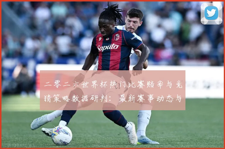二零二六世界杯热门比赛赔率与竞猜策略数据研判：最新赛事动态与深度分析