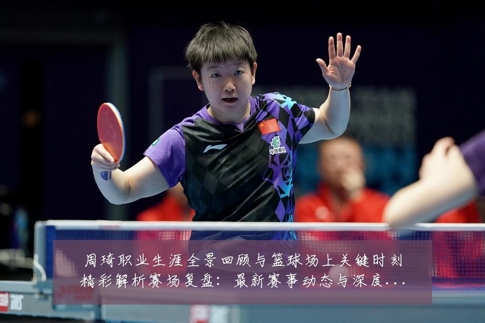 周琦职业生涯全景回顾与篮球场上关键时刻精彩解析赛场复盘：最新赛事动态与深度分析