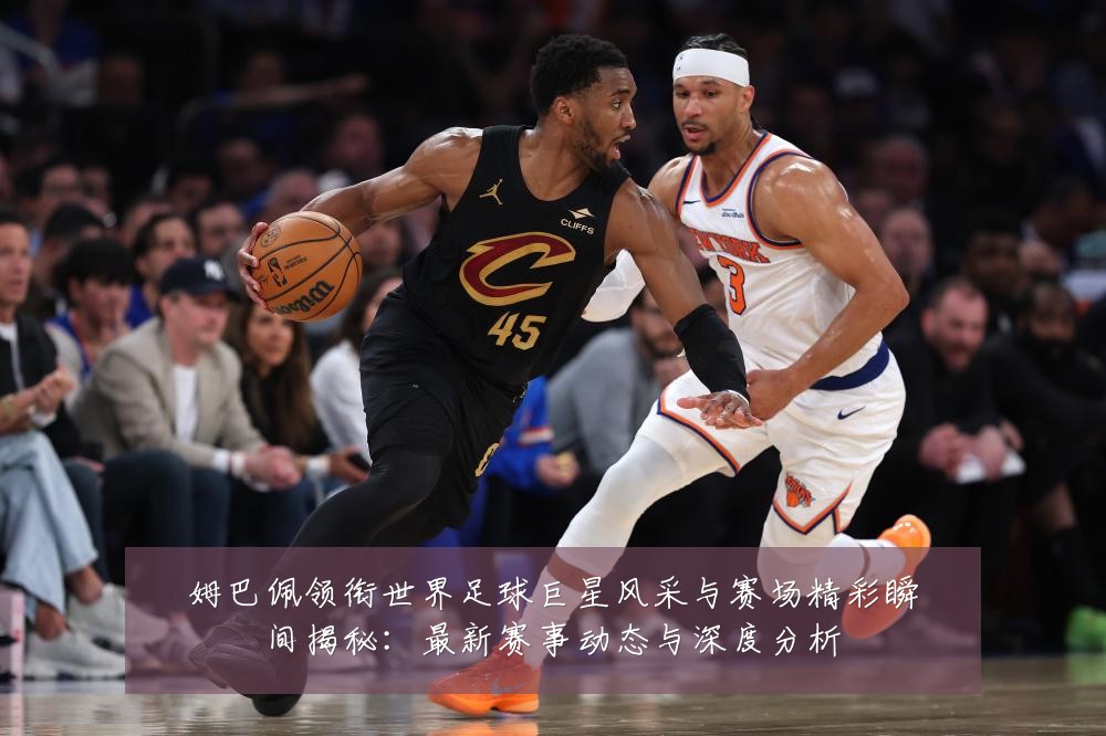 姆巴佩领衔世界足球巨星风采与赛场精彩瞬间揭秘:最新赛事动态与深度分析