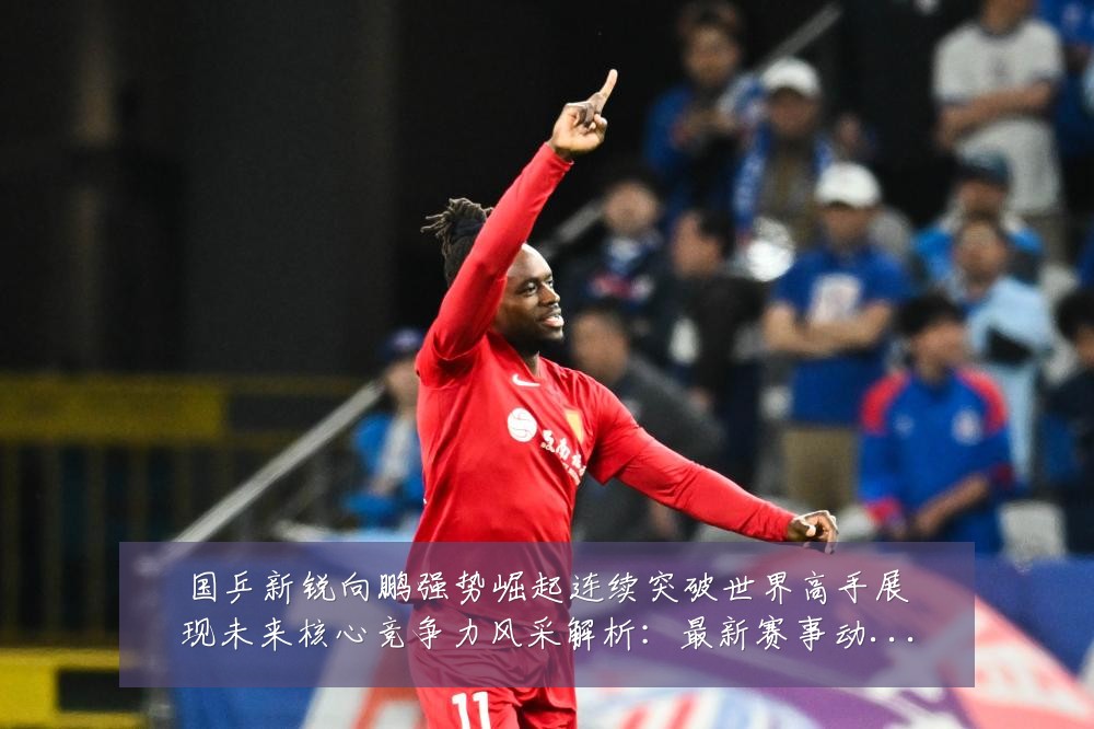 国乒新锐向鹏强势崛起连续突破世界高手展现未来核心竞争力风采解析:最新赛事动态与深度分析