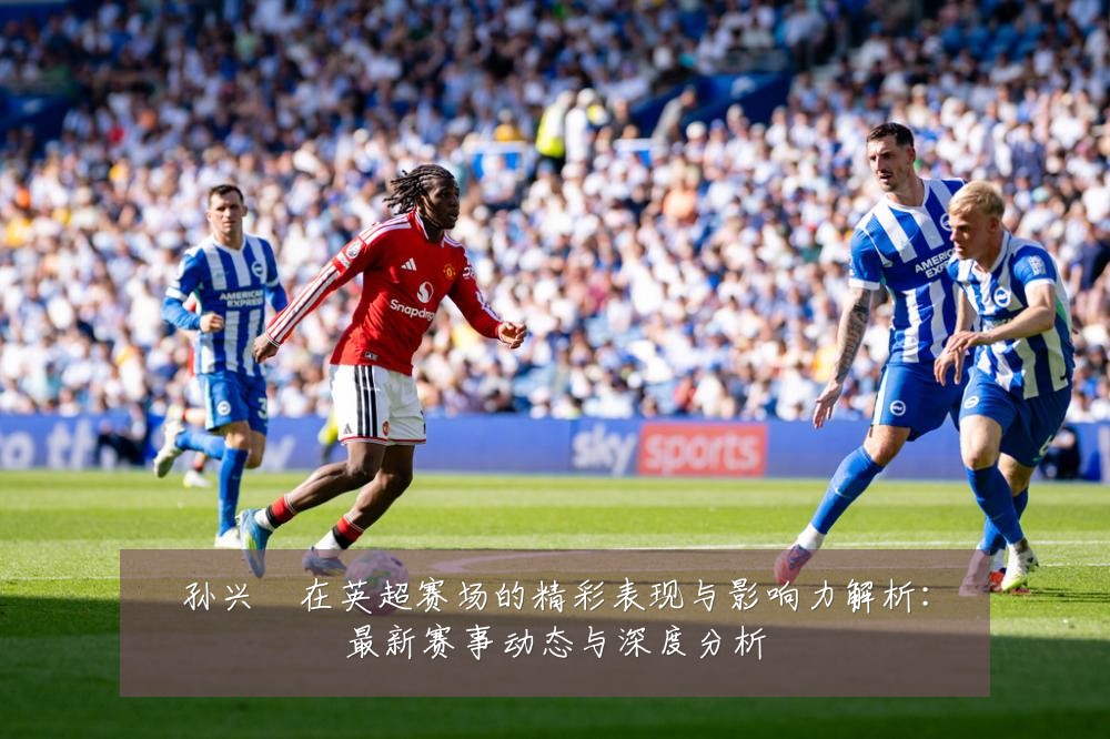 孙兴慜在英超赛场的精彩表现与影响力解析:最新赛事动态与深度分析
