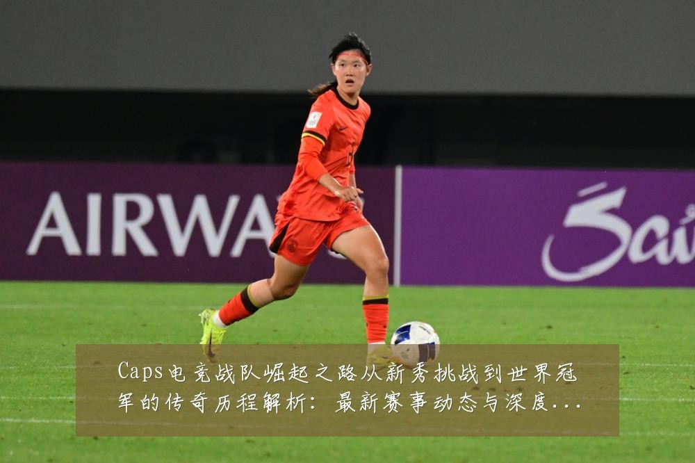 Caps电竞战队崛起之路从新秀挑战到世界冠军的传奇历程解析:最新赛事动态与深度分析