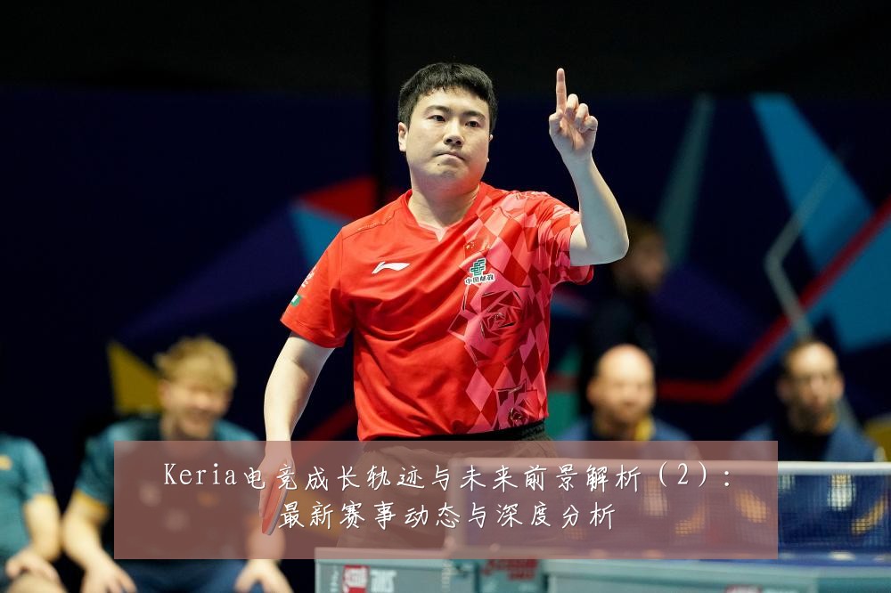 Keria电竞成长轨迹与未来前景解析(2):最新赛事动态与深度分析